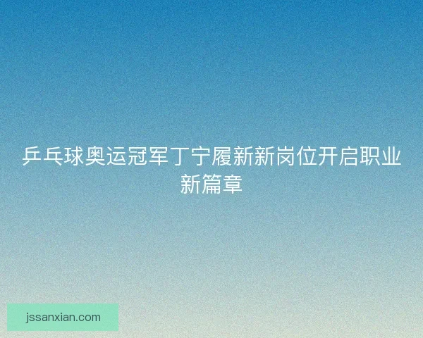 乒乓球奥运冠军丁宁履新新岗位开启职业新篇章 乒乓球奥运冠军丁宁履新新岗位开启职业新篇章