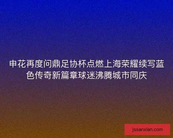 申花再度问鼎足协杯点燃上海荣耀续写蓝色传奇新篇章球迷沸腾城市同庆 申花再度问鼎足协杯点燃上海荣耀续写蓝色传奇新篇章球迷沸腾城市同庆