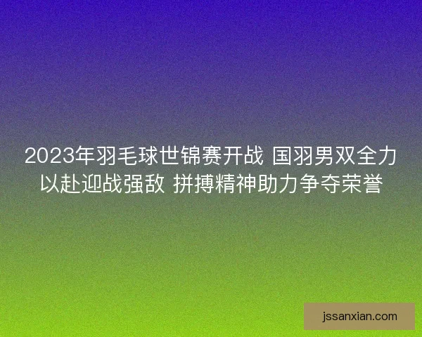 2023年羽毛球世锦赛开战 国羽男双全力以赴迎战强敌 拼搏精神助力争夺荣誉 2023年羽毛球世锦赛开战 国羽男双全力以赴迎战强敌 拼搏精神助力争夺荣誉