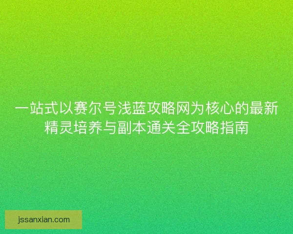 一站式以赛尔号浅蓝攻略网为核心的最新精灵培养与副本通关全攻略指南 一站式以赛尔号浅蓝攻略网为核心的最新精灵培养与副本通关全攻略指南
