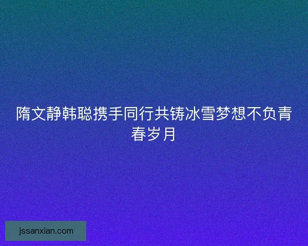 隋文静韩聪携手同行共铸冰雪梦想不负青春岁月 隋文静韩聪携手同行共铸冰雪梦想不负青春岁月