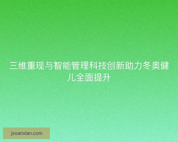 三维重现与智能管理科技创新助力冬奥健儿全面提升 三维重现与智能管理科技创新助力冬奥健儿全面提升