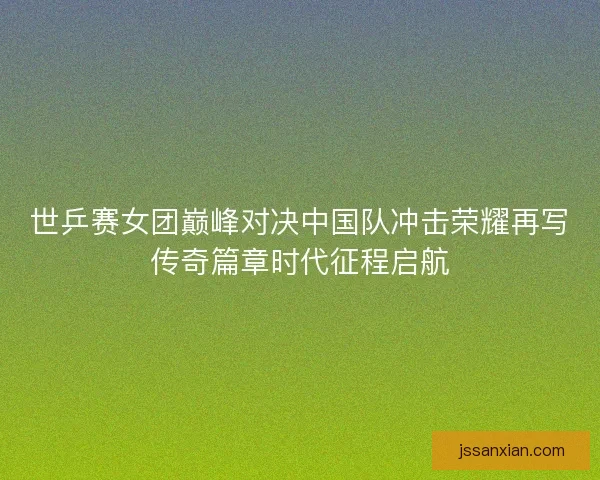 世乒赛女团巅峰对决中国队冲击荣耀再写传奇篇章时代征程启航