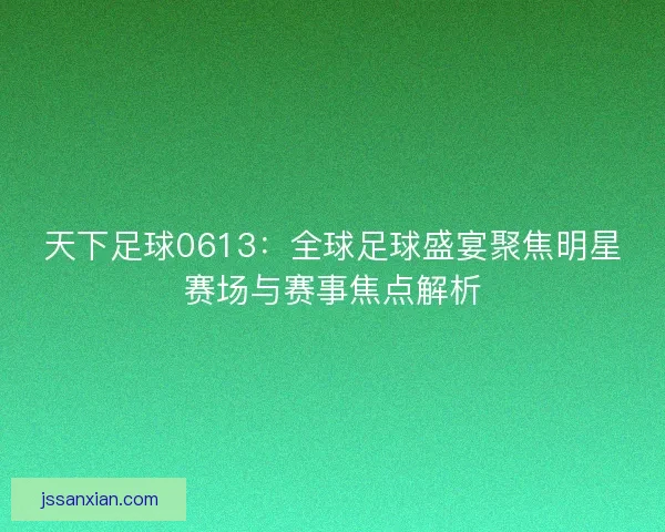 天下足球0613：全球足球盛宴聚焦明星赛场与赛事焦点解析