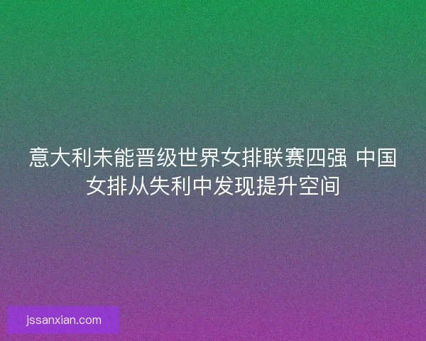 意大利未能晋级世界女排联赛四强 中国女排从失利中发现提升空间 意大利未能晋级世界女排联赛四强 中国女排从失利中发现提升空间