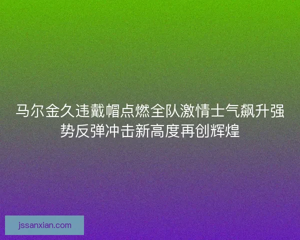 马尔金久违戴帽点燃全队激情士气飙升强势反弹冲击新高度再创辉煌