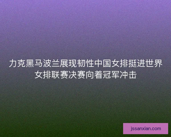 力克黑马波兰展现韧性中国女排挺进世界女排联赛决赛向着冠军冲击 力克黑马波兰展现韧性中国女排挺进世界女排联赛决赛向着冠军冲击