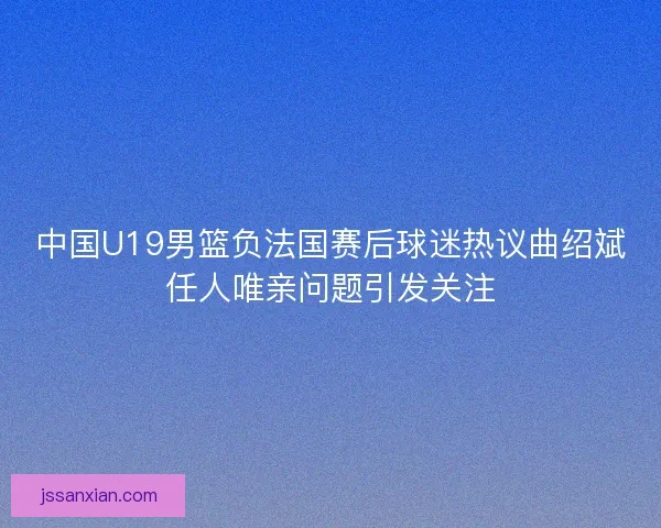 中国U19男篮负法国赛后球迷热议曲绍斌任人唯亲问题引发关注 中国U19男篮负法国赛后球迷热议曲绍斌任人唯亲问题引发关注