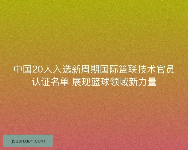 中国20人入选新周期国际篮联技术官员认证名单 展现篮球领域新力量 中国20人入选新周期国际篮联技术官员认证名单 展现篮球领域新力量