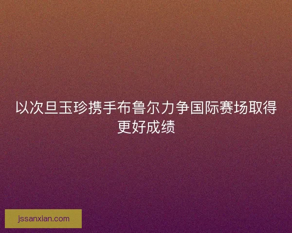 以次旦玉珍携手布鲁尔力争国际赛场取得更好成绩 以次旦玉珍携手布鲁尔力争国际赛场取得更好成绩