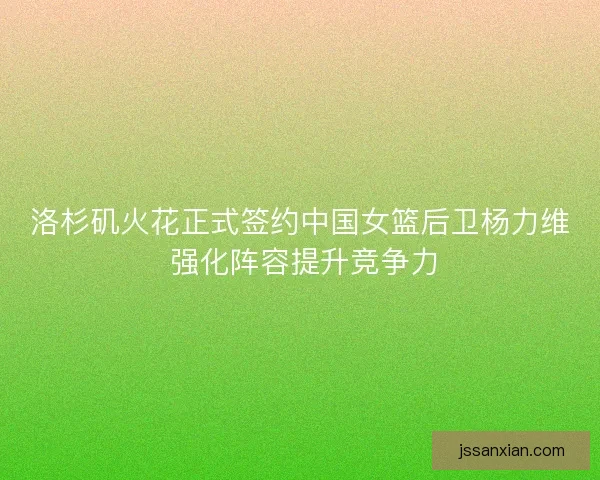 洛杉矶火花正式签约中国女篮后卫杨力维 强化阵容提升竞争力 洛杉矶火花正式签约中国女篮后卫杨力维 强化阵容提升竞争力